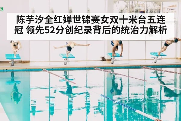 陈芋汐全红婵世锦赛女双十米台五连冠 领先52分创纪录背后的统治力解析